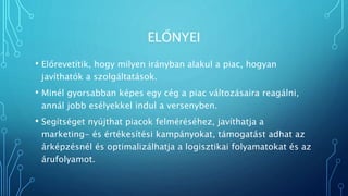 ELŐNYEI
• Előrevetítik, hogy milyen irányban alakul a piac, hogyan
javíthatók a szolgáltatások.
• Minél gyorsabban képes egy cég a piac változásaira reagálni,
annál jobb esélyekkel indul a versenyben.
• Segítséget nyújthat piacok felméréséhez, javíthatja a
marketing- és értékesítési kampányokat, támogatást adhat az
árképzésnél és optimalizálhatja a logisztikai folyamatokat és az
árufolyamot.
 