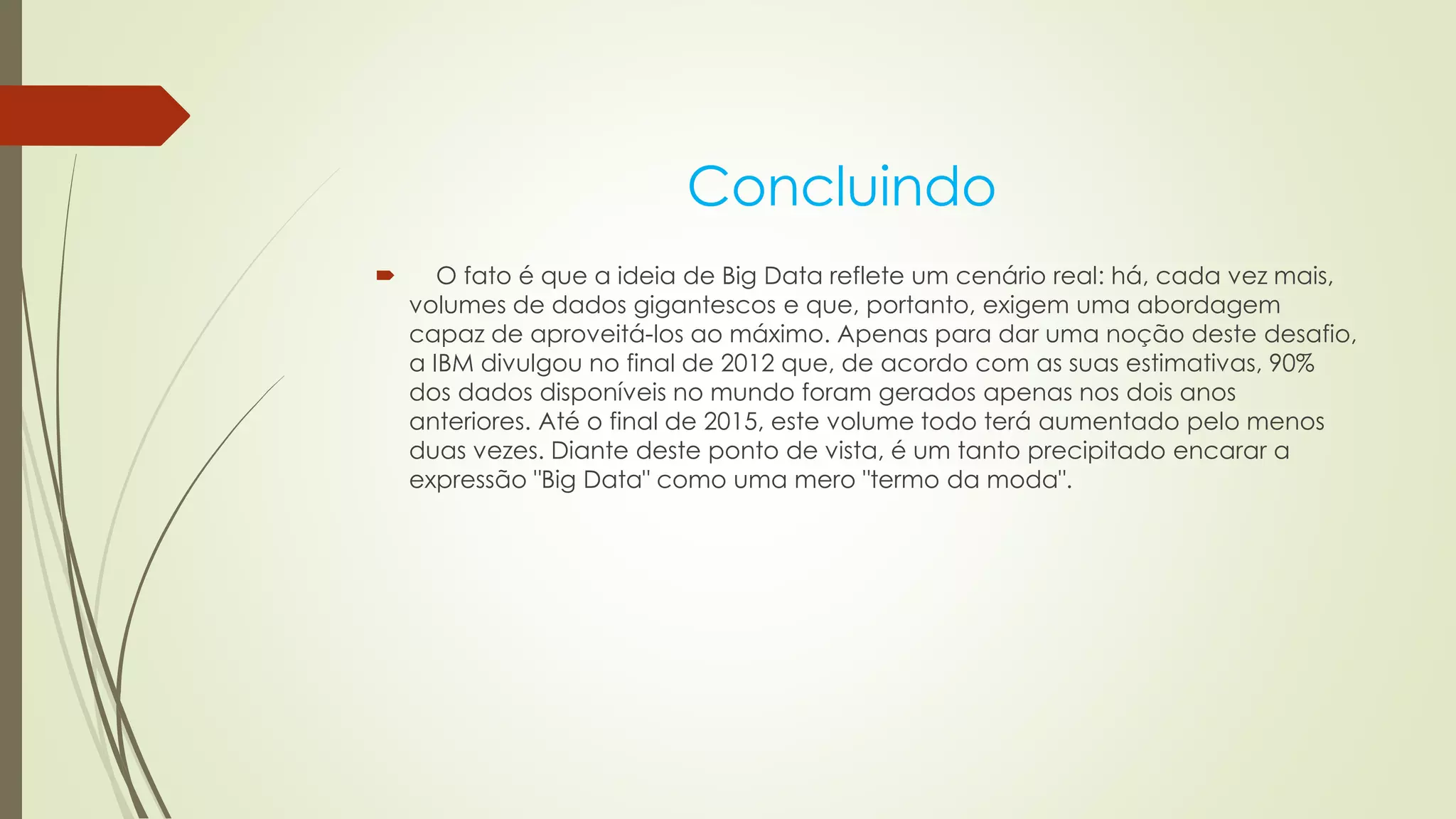 Concluindo
 O fato é que a ideia de Big Data reflete um cenário real: há, cada vez mais,
volumes de dados gigantescos e que, portanto, exigem uma abordagem
capaz de aproveitá-los ao máximo. Apenas para dar uma noção deste desafio,
a IBM divulgou no final de 2012 que, de acordo com as suas estimativas, 90%
dos dados disponíveis no mundo foram gerados apenas nos dois anos
anteriores. Até o final de 2015, este volume todo terá aumentado pelo menos
duas vezes. Diante deste ponto de vista, é um tanto precipitado encarar a
expressão "Big Data" como uma mero "termo da moda".
 