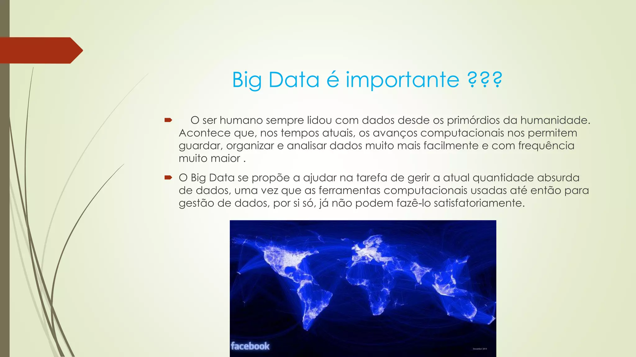 Big Data é importante ???
 O ser humano sempre lidou com dados desde os primórdios da humanidade.
Acontece que, nos tempos atuais, os avanços computacionais nos permitem
guardar, organizar e analisar dados muito mais facilmente e com frequência
muito maior .
 O Big Data se propõe a ajudar na tarefa de gerir a atual quantidade absurda
de dados, uma vez que as ferramentas computacionais usadas até então para
gestão de dados, por si só, já não podem fazê-lo satisfatoriamente.
 