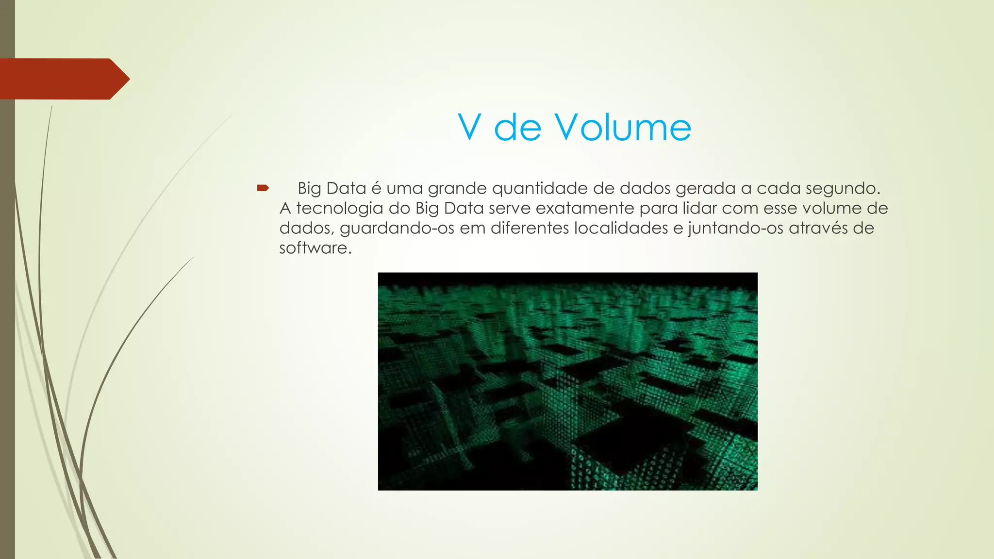 V de Volume
 Big Data é uma grande quantidade de dados gerada a cada segundo.
A tecnologia do Big Data serve exatamente para lidar com esse volume de
dados, guardando-os em diferentes localidades e juntando-os através de
software.
 