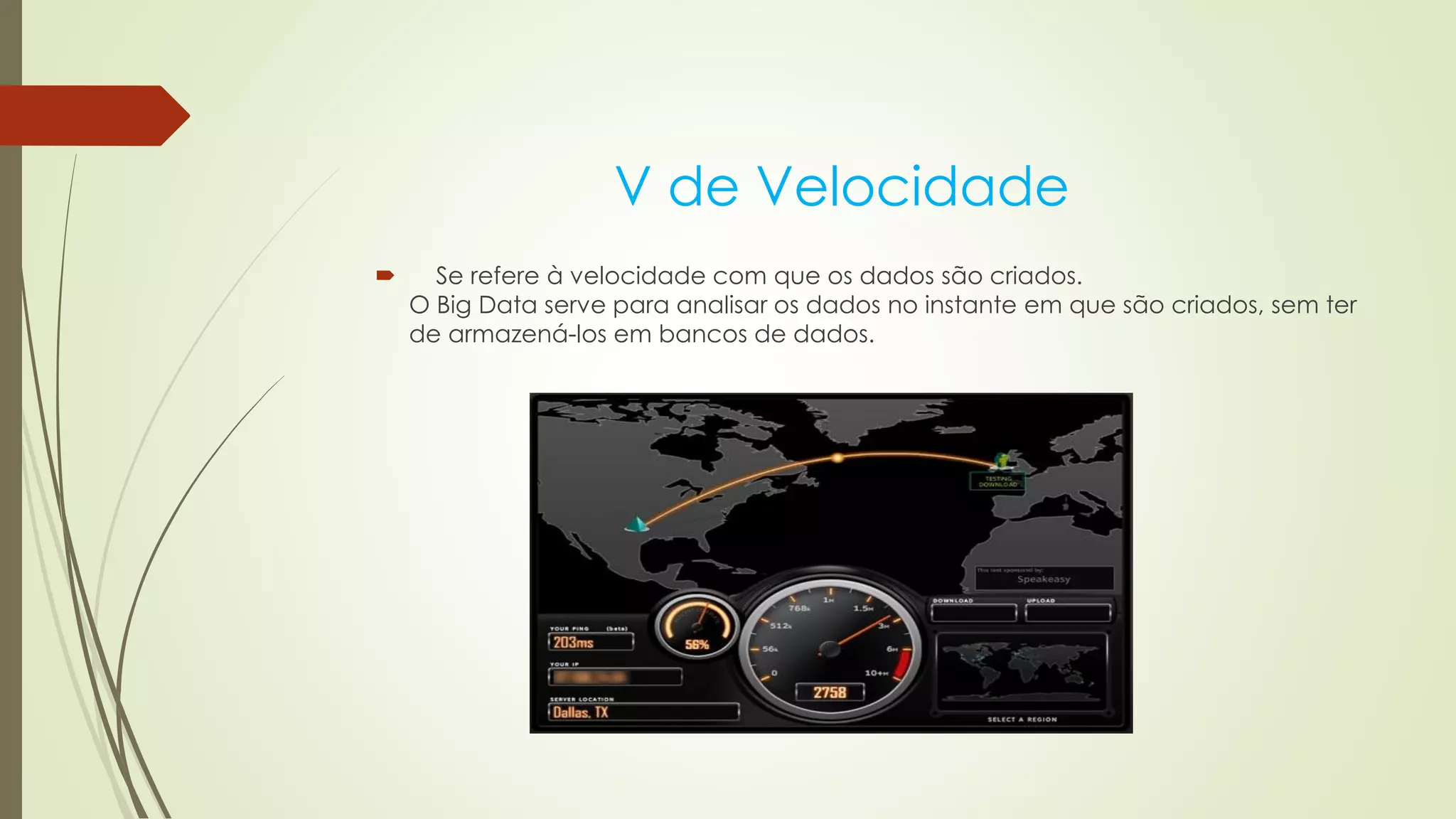 V de Velocidade
 Se refere à velocidade com que os dados são criados.
O Big Data serve para analisar os dados no instante em que são criados, sem ter
de armazená-los em bancos de dados.
 