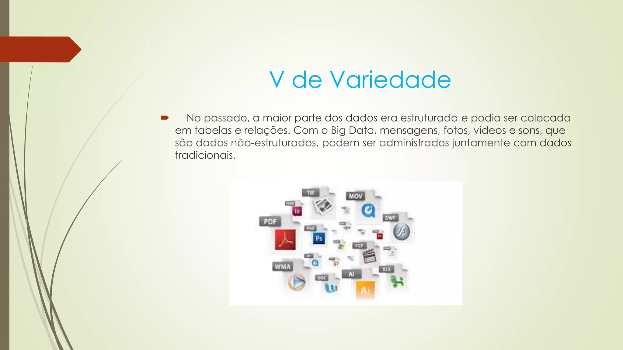 V de Variedade
 No passado, a maior parte dos dados era estruturada e podia ser colocada
em tabelas e relações. Com o Big Data, mensagens, fotos, vídeos e sons, que
são dados não-estruturados, podem ser administrados juntamente com dados
tradicionais.
 