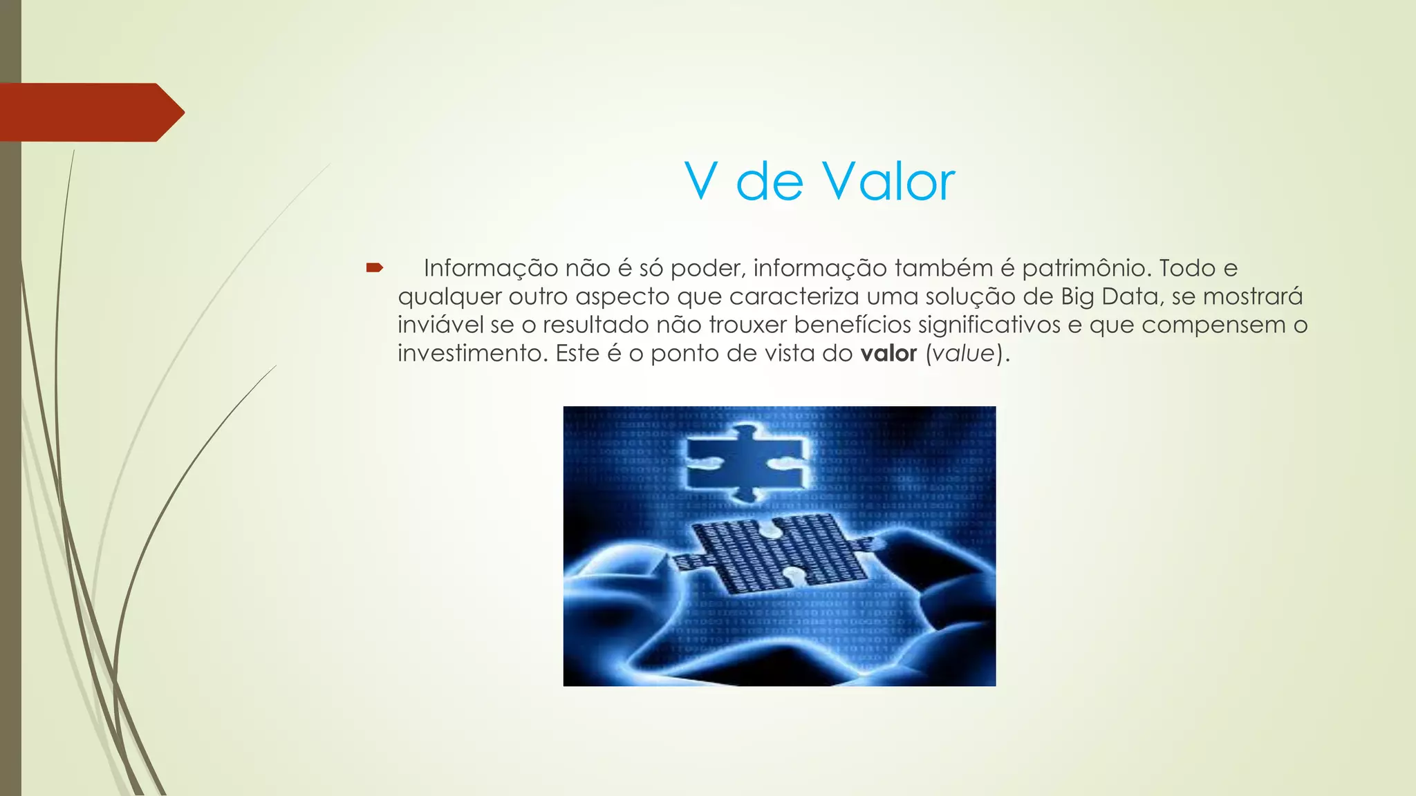 V de Valor
 Informação não é só poder, informação também é patrimônio. Todo e
qualquer outro aspecto que caracteriza uma solução de Big Data, se mostrará
inviável se o resultado não trouxer benefícios significativos e que compensem o
investimento. Este é o ponto de vista do valor (value).
 