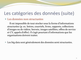 Les catégories des données (suite)
 Les données non structurées
Il est impossible de tout stocker sous la forme d’informations
structurées (p. ex. lettres, courriels, livres, rapports, collections
d’images ou de vidéos, brevets, images satellites, offres de service
et CV, appels d’offre). Il s’agit pourtant d’informations que les
organisations doivent traiter.
 Les big data sont généralement des données semi structurées.
11
 
