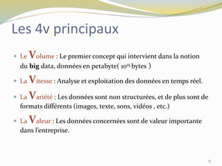  Le Volume : Le premier concept qui intervient dans la notion
du big data, données en petabyte( 1015 bytes )
 La Vitesse : Analyse et exploitation des données en temps réel.
 La Variété : Les données sont non structurées, et de plus sont de
formats différents (images, texte, sons, vidéos , etc.)
 La Valeur : Les données concernées sont de valeur importante
dans l’entreprise.
Les 4v principaux
13
 