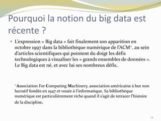 Pourquoi la notion du big data est
récente ?
 L’expression « Big data » fait finalement son apparition en
octobre 1997 dans la bibliothèque numérique de l’ACM*, au sein
d’articles scientifiques qui pointent du doigt les défis
technologiques à visualiser les « grands ensembles de données ».
Le Big data est né, et avec lui ses nombreux défis..
*Association For Computing Machinery, association américaine à but non
lucratif fondée en 1947 et vouée à l’informatique. Sa bibliothèque
numérique est particulièrement riche quand il s’agit de retracer l’histoire
de la discipline.
14
 