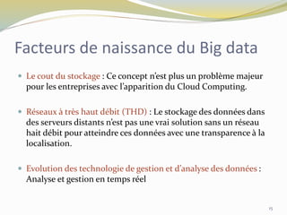 Facteurs de naissance du Big data
 Le cout du stockage : Ce concept n’est plus un problème majeur
pour les entreprises avec l’apparition du Cloud Computing.
 Réseaux à très haut débit (THD) : Le stockage des données dans
des serveurs distants n’est pas une vrai solution sans un réseau
hait débit pour atteindre ces données avec une transparence à la
localisation.
 Evolution des technologie de gestion et d’analyse des données :
Analyse et gestion en temps réel
15
 