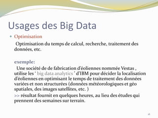 Usages des Big Data
 Optimisation
Optimisation du temps de calcul, recherche, traitement des
données, etc.
exemple:
Une société de de fabrication d’éoliennes nommée Vestas ,
utilise les ‘ big data analytics ’ d’IBM pour décider la localisation
d’éoliennes en optimisant le temps de traitement des données
variées et non structurées (données météorologiques et géo
spatiales, des images satellites, etc. )
>> résultat fournit en quelques heures, au lieu des études qui
prennent des semaines sur terrain.
16
 