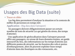  Tracer et cibler
Les big data permettent d’analyser la situation et le contexte de
millier de personnes en temps réel.
Application : (big data dans l’aéroport)
les passagers doivent obligatoirement passer un certain
nombre de tests de sécurité (ce qui génère du stress, des temps
d’attente).
Une application de géolocalisation dans l’aéroport pourrait
offrir aux passagers, en retour de leurs données émises, un guide
interactif du lieu, des informations sur les temps d’attente aux
différents postes de sécurité, sur les horaires des vols et portes
d’embarquement, alors ils peuvent exploiter leurs temps
d’attente dans des boutiques ou des restaurants, etc.
17
Usages des Big Data (suite)
 