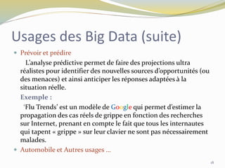 Usages des Big Data (suite)
 Prévoir et prédire
L’analyse prédictive permet de faire des projections ultra
réalistes pour identifier des nouvelles sources d’opportunités (ou
des menaces) et ainsi anticiper les réponses adaptées à la
situation réelle.
Exemple :
‘Flu Trends’ est un modèle de Google qui permet d’estimer la
propagation des cas réels de grippe en fonction des recherches
sur Internet, prenant en compte le fait que tous les internautes
qui tapent « grippe » sur leur clavier ne sont pas nécessairement
malades.
 Automobile et Autres usages …
18
 