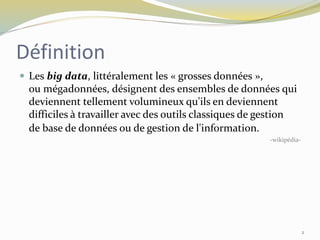 Définition
 Les big data, littéralement les « grosses données »,
ou mégadonnées, désignent des ensembles de données qui
deviennent tellement volumineux qu'ils en deviennent
difficiles à travailler avec des outils classiques de gestion
de base de données ou de gestion de l'information.
-wikipédia-
2
 