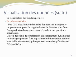 Visualisation des données (suite)
La visualisation des big data permet :
 La prise de décision
Une Data Visualisation de qualité donnera aux managers le
moyen de manipuler de larges volumes de données pour faire
émerger des tendances, ou encore répondre à des questions
spécifiques.
Grâce à des outils de comparaison et de croisement dynamiques,
les managers peuvent faire apparaître des informations perdues
sous le flot de données, qui ne peuvent se révéler qu’après avoir
été visualisées.
20
 