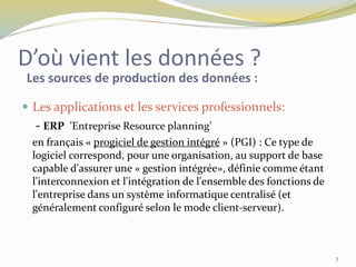 D’où vient les données ?
 Les applications et les services professionnels:
- ERP ’Entreprise Resource planning’
en français « progiciel de gestion intégré » (PGI) : Ce type de
logiciel correspond, pour une organisation, au support de base
capable d'assurer une « gestion intégrée», définie comme étant
l'interconnexion et l'intégration de l'ensemble des fonctions de
l'entreprise dans un système informatique centralisé (et
généralement configuré selon le mode client-serveur).
Les sources de production des données :
3
 