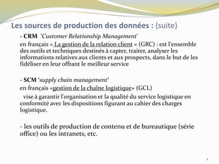 - CRM ’Customer Relationship Management’
en français « La gestion de la relation client » (GRC) : est l'ensemble
des outils et techniques destinés à capter, traiter, analyser les
informations relatives aux clients et aux prospects, dans le but de les
fidéliser en leur offrant le meilleur service
- SCM ‘supply chain management’
en français «gestion de la chaîne logistique» (GCL)
vise à garantir l'organisation et la qualité du service logistique en
conformité avec les dispositions figurant au cahier des charges
logistique.
- les outils de production de contenu et de bureautique (série
office) ou les intranets, etc.
Les sources de production des données : (suite)
4
 