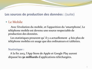  Le Mobile
Avec l’évolution du mobile, et l’apparition du ‘smartphone’, Le
téléphone mobile est devenu une source respectable de
production des données.
Les statistiques prouvent qu’ il y a actuellement 4 fois plus de
téléphone mobiles en usage que des ordinateurs et tablettes.
Statistique :
A la fin 2013, l'App Store de Apple et Google Play auront
dépassé les 50 milliards d'applications téléchargées.
Les sources de production des données : (suite)
7
 