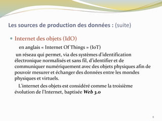  Internet des objets (IdO)
en anglais « Internet Of Things » (IoT)
un réseau qui permet, via des systèmes d’identification
électronique normalisés et sans fil, d’identifier et de
communiquer numériquement avec des objets physiques afin de
pouvoir mesurer et échanger des données entre les mondes
physiques et virtuels.
L'internet des objets est considéré comme la troisième
évolution de l'Internet, baptisée Web 3.0
Les sources de production des données : (suite)
8
 