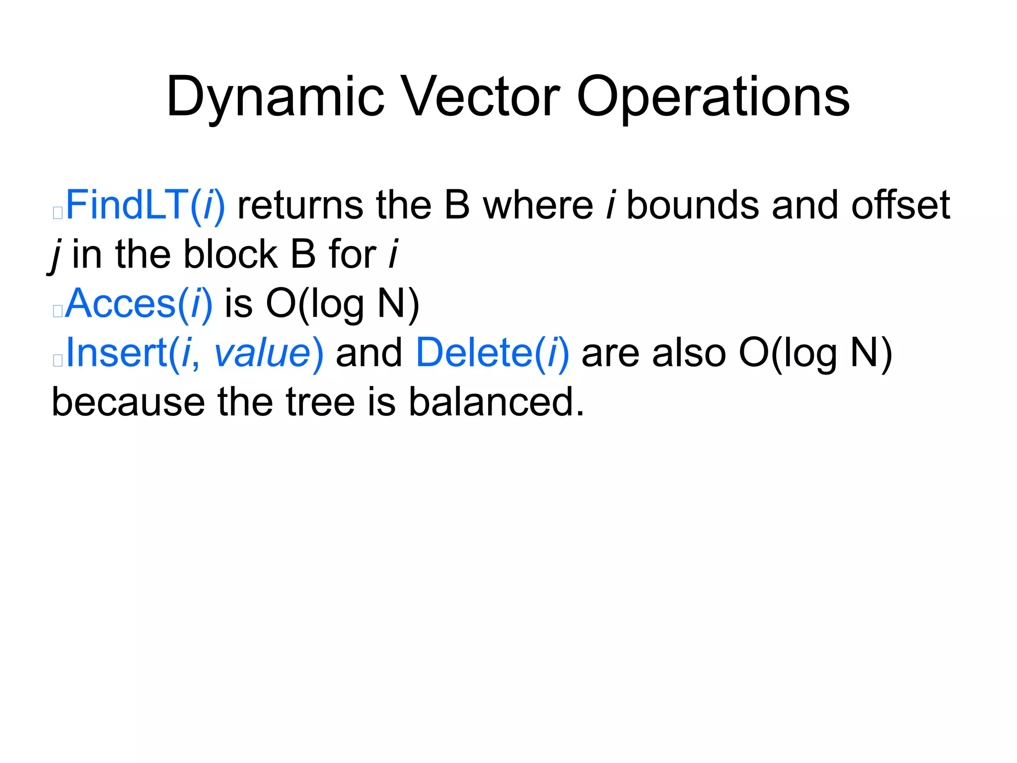 Dynamic Vector Operations
FindLT(i) returns the B where i bounds and offset
j in the block B for i
Acces(i) is O(log N)
Insert(i, value) and Delete(i) are also O(log N)
because the tree is balanced.
 