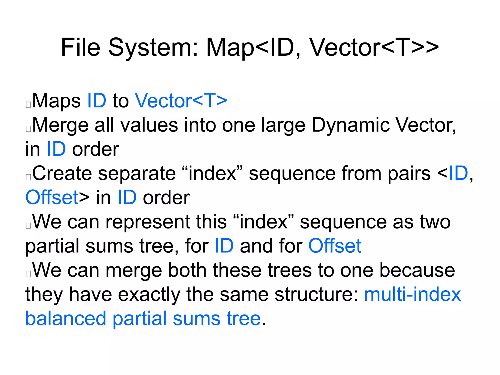 File System: Map<ID, Vector<T>>
Maps ID to Vector<T>
Merge all values into one large Dynamic Vector,
in ID order
Create separate “index” sequence from pairs <ID,
Offset> in ID order
We can represent this “index” sequence as two
partial sums tree, for ID and for Offset
We can merge both these trees to one because
they have exactly the same structure: multi-index
balanced partial sums tree.
 