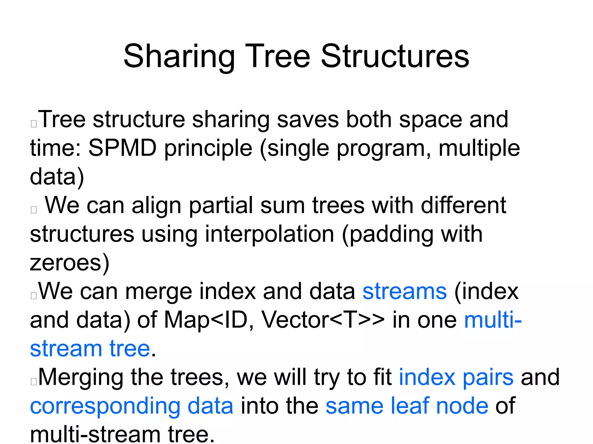 Sharing Tree Structures
Tree structure sharing saves both space and
time: SPMD principle (single program, multiple
data)
We can align partial sum trees with different
structures using interpolation (padding with
zeroes)
We can merge index and data streams (index
and data) of Map<ID, Vector<T>> in one multi-
stream tree.
Merging the trees, we will try to fit index pairs and
corresponding data into the same leaf node of
multi-stream tree.
 