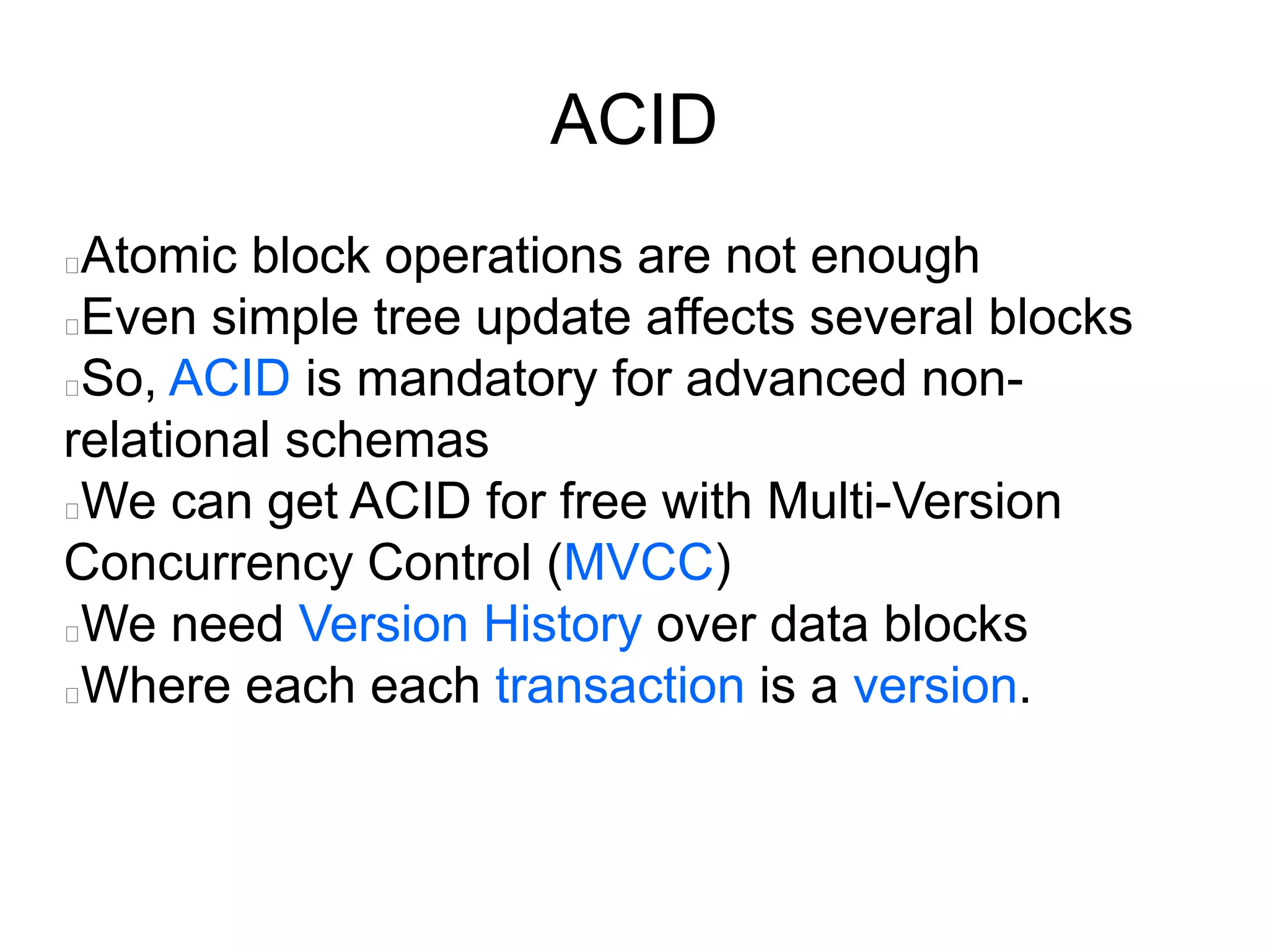 ACID
Atomic block operations are not enough
Even simple tree update affects several blocks
So, ACID is mandatory for advanced non-
relational schemas
We can get ACID for free with Multi-Version
Concurrency Control (MVCC)
We need Version History over data blocks
Where each each transaction is a version.
 