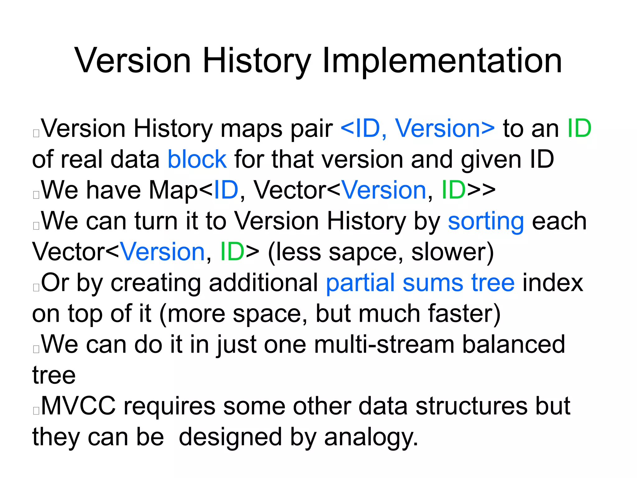 Version History Implementation
Version History maps pair <ID, Version> to an ID
of real data block for that version and given ID
We have Map<ID, Vector<Version, ID>>
We can turn it to Version History by sorting each
Vector<Version, ID> (less sapce, slower)
Or by creating additional partial sums tree index
on top of it (more space, but much faster)
We can do it in just one multi-stream balanced
tree
MVCC requires some other data structures but
they can be designed by analogy.
 
