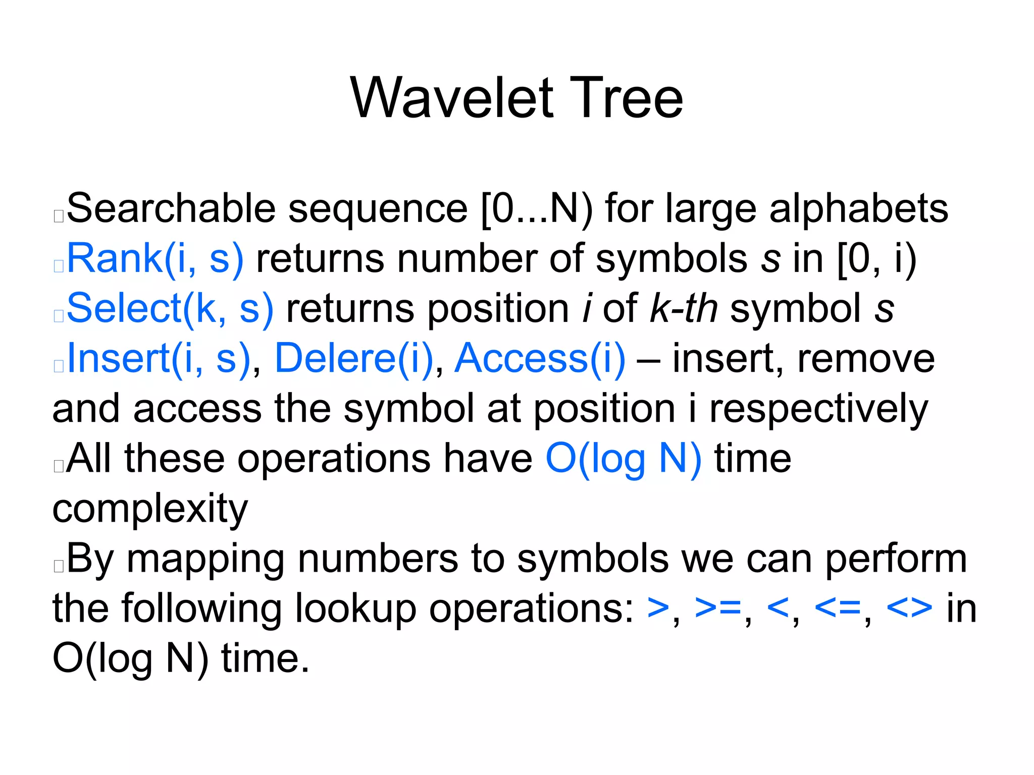 Wavelet Tree
Searchable sequence [0...N) for large alphabets
Rank(i, s) returns number of symbols s in [0, i)
Select(k, s) returns position i of k-th symbol s
Insert(i, s), Delere(i), Access(i) – insert, remove
and access the symbol at position i respectively
All these operations have O(log N) time
complexity
By mapping numbers to symbols we can perform
the following lookup operations: >, >=, <, <=, <> in
O(log N) time.
 