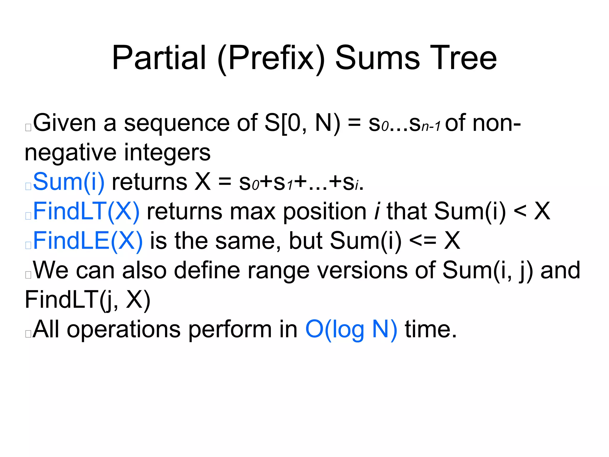 Partial (Prefix) Sums Tree
Given a sequence of S[0, N) = s0...sn-1 of non-
negative integers
Sum(i) returns X = s0+s1+...+si.
FindLT(X) returns max position i that Sum(i) < X
FindLE(X) is the same, but Sum(i) <= X
We can also define range versions of Sum(i, j) and
FindLT(j, X)
All operations perform in O(log N) time.
 