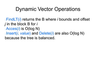 Dynamic Vector Operations
FindLT(i) returns the B where i bounds and offset
j in the block B for i
Acces(i) is O(log N)
Insert(i, value) and Delete(i) are also O(log N)
because the tree is balanced.
 
