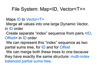 File System: Map<ID, Vector<T>>
Maps ID to Vector<T>
Merge all values into one large Dynamic Vector,
in ID order
Create separate “index” sequence from pairs <ID,
Offset> in ID order
We can represent this “index” sequence as two
partial sums tree, for ID and for Offset
We can merge both these trees to one because
they have exactly the same structure: multi-index
balanced partial sums tree.
 