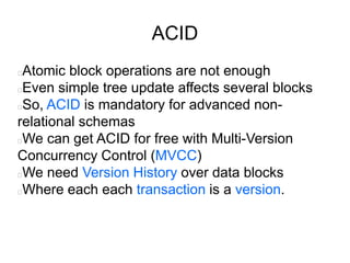 ACID
Atomic block operations are not enough
Even simple tree update affects several blocks
So, ACID is mandatory for advanced non-
relational schemas
We can get ACID for free with Multi-Version
Concurrency Control (MVCC)
We need Version History over data blocks
Where each each transaction is a version.
 
