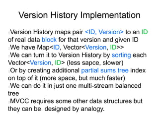 Version History Implementation
Version History maps pair <ID, Version> to an ID
of real data block for that version and given ID
We have Map<ID, Vector<Version, ID>>
We can turn it to Version History by sorting each
Vector<Version, ID> (less sapce, slower)
Or by creating additional partial sums tree index
on top of it (more space, but much faster)
We can do it in just one multi-stream balanced
tree
MVCC requires some other data structures but
they can be designed by analogy.
 