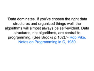 “Data dominates. If you've chosen the right data
structures and organized things well, the
algorithms will almost always be self-evident. Data
structures, not algorithms, are central to
programming. (See Brooks p.102).”- Rob Pike,
Notes on Programming in C, 1989
 