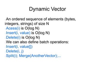 Dynamic Vector
An ordered sequence of elements (bytes,
integers, strings) of size N
Acess(i) is O(log N)
Insert(i, value) is O(log N)
Delete(i) is O(log N)
We can also define batch operations:
Insert(i, value[])
Delete(i, j)
Split(i); Merge(AnotherVector);...
 