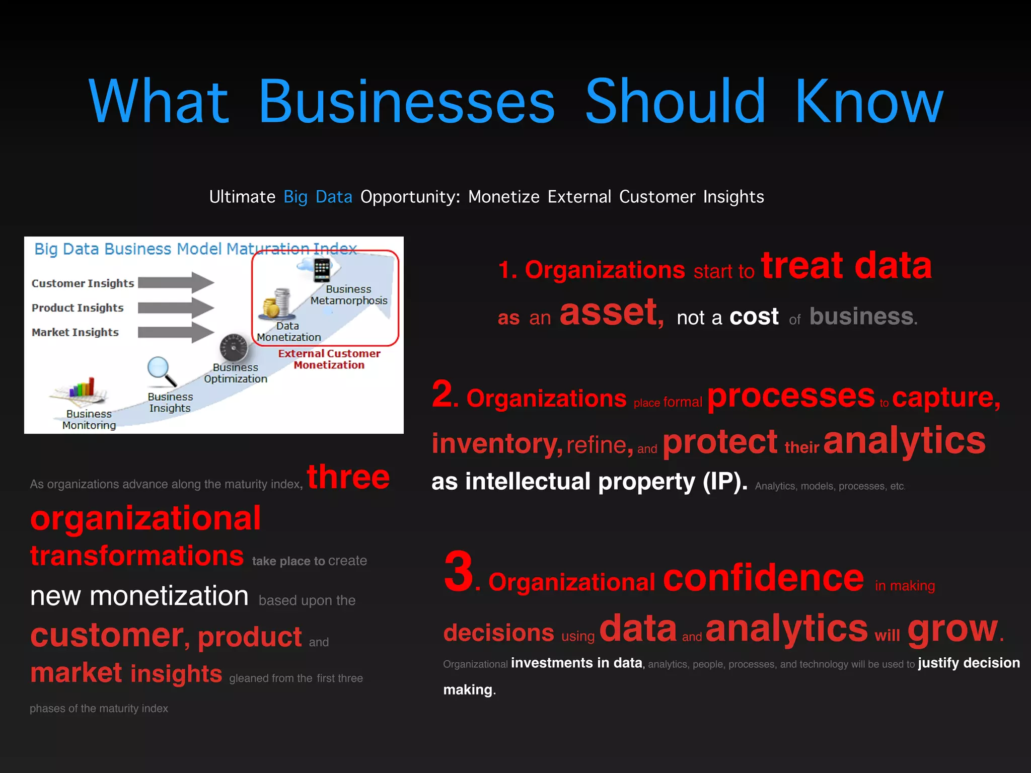 What Businesses Should Know
Ultimate Big Data Opportunity: Monetize External Customer Insights
As organizations advance along the maturity index, three
organizational
transformations take place to create
new monetization based upon the
customer, product and
market insights gleaned from the first three
phases of the maturity index
1. Organizations start to treat data  
as an asset, not a cost of business. 
2. Organizations place formal processesto capture,
inventory,refine,and protect their analytics  
as intellectual property (IP). Analytics, models, processes, etc.
3. Organizational confidence in making  
decisions using dataand analyticswill grow. 
Organizational investments in data, analytics, people, processes, and technology will be used to justify decision
making.
 