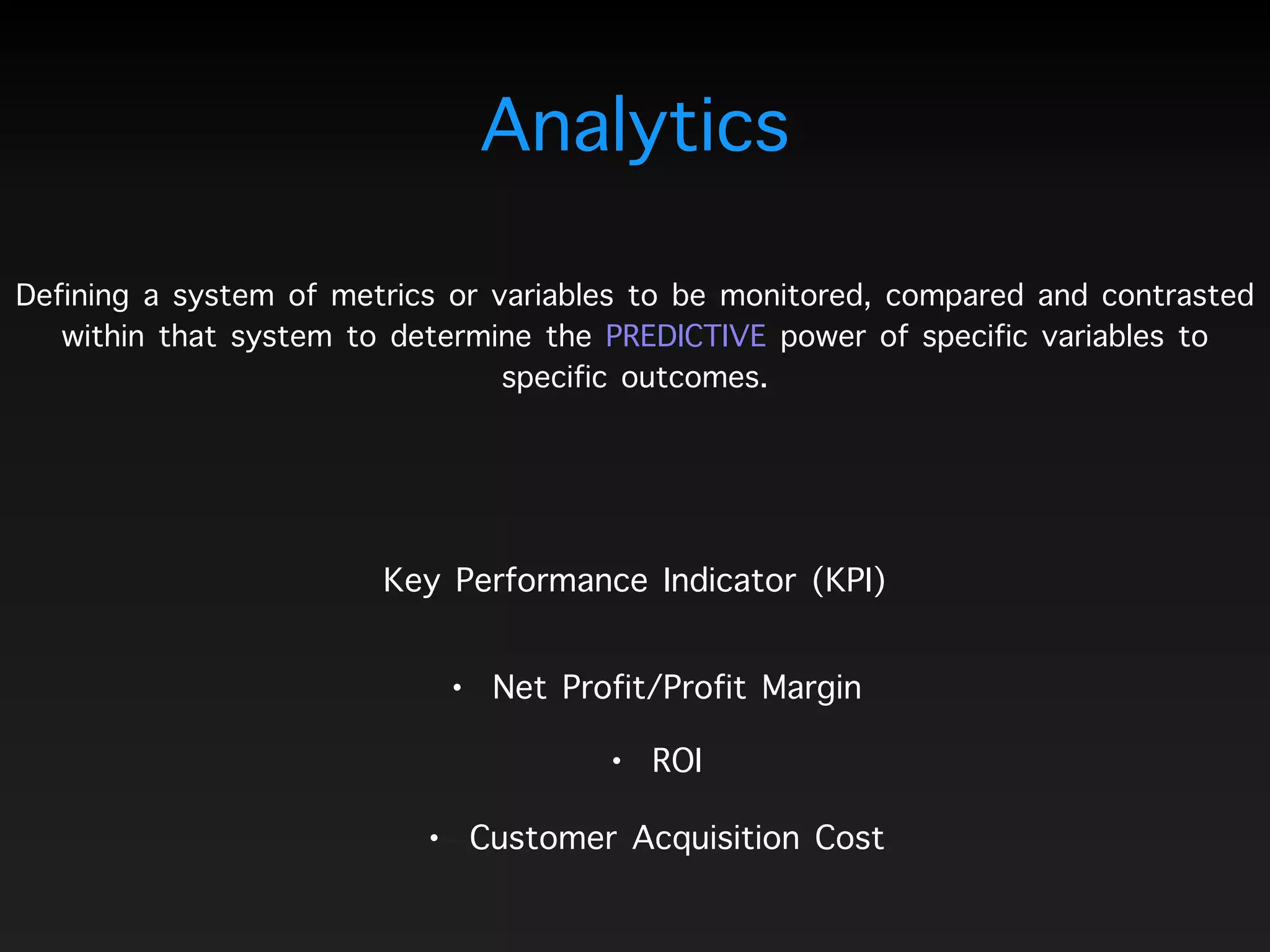Defining a system of metrics or variables to be monitored, compared and contrasted
within that system to determine the PREDICTIVE power of specific variables to
specific outcomes.
Analytics
Key Performance Indicator (KPI)
• ROI
• Net Profit/Profit Margin
• Customer Acquisition Cost
 