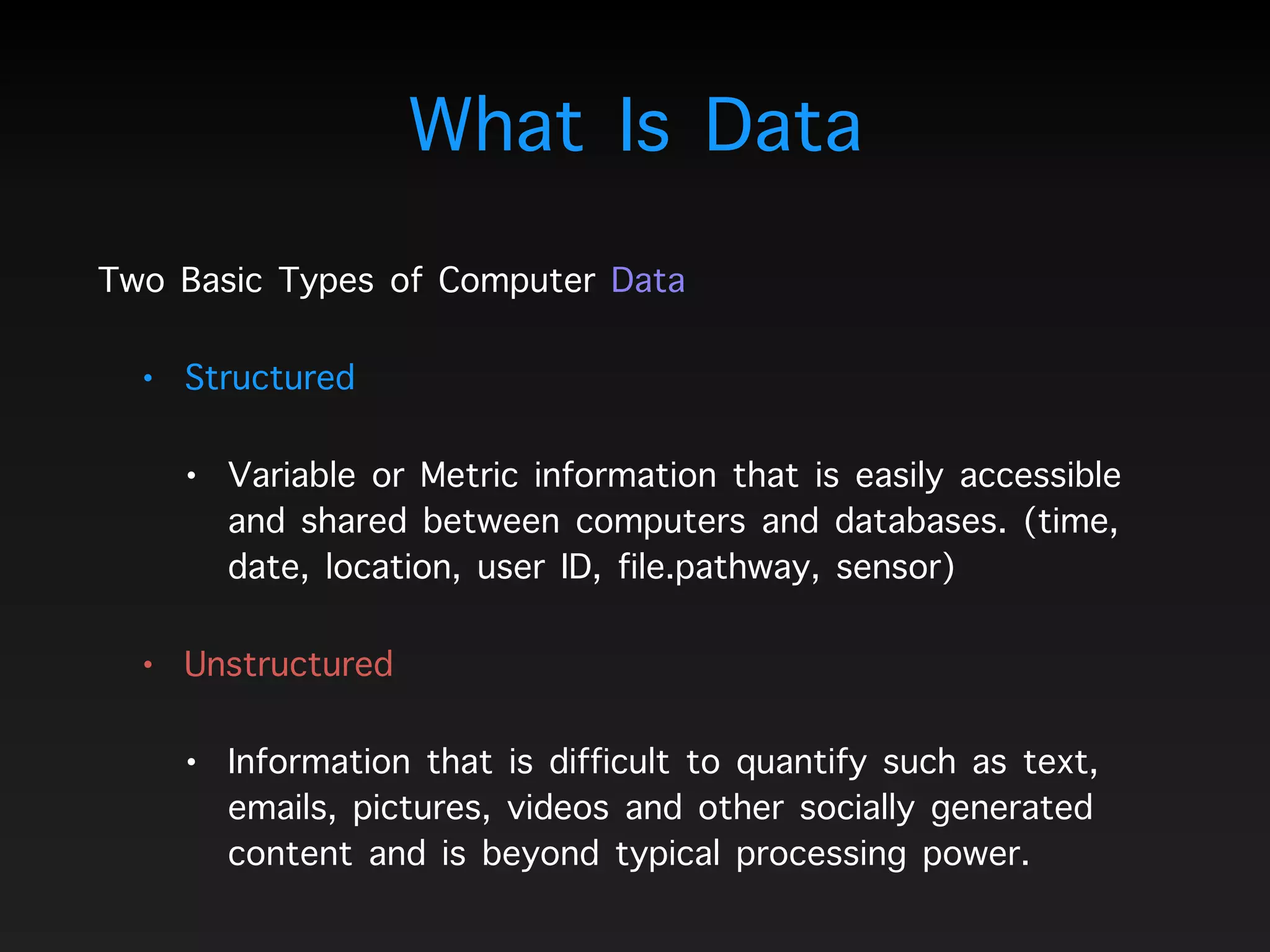 What Is Data
Two Basic Types of Computer Data
• Structured
• Variable or Metric information that is easily accessible
and shared between computers and databases. (time,
date, location, user ID, file.pathway, sensor)
• Unstructured
• Information that is difficult to quantify such as text,
emails, pictures, videos and other socially generated
content and is beyond typical processing power.
 