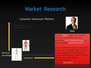 As the User begins to interact
with the platform, the user
provides user-defined inputs to
basic profile characteristics.  
 
User defined variables should be
limited to varaibles that are not
easily gathered from general
usage information. Age, Gender,
income or other basic
characteristics 
may be identified. 
 
Interaction
Behavior 
Knowledge
Market Research
User
Fundamental service strategy:
solutions selling, system integration
Consumer Interaction Platform
 