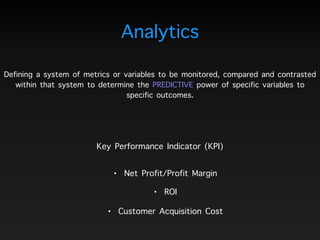 Defining a system of metrics or variables to be monitored, compared and contrasted
within that system to determine the PREDICTIVE power of specific variables to
specific outcomes.
Analytics
Key Performance Indicator (KPI)
• ROI
• Net Profit/Profit Margin
• Customer Acquisition Cost
 
