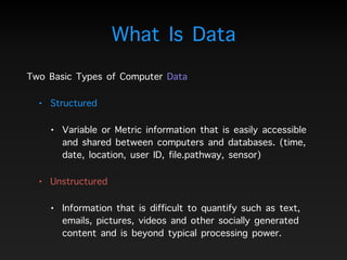 What Is Data
Two Basic Types of Computer Data
• Structured
• Variable or Metric information that is easily accessible
and shared between computers and databases. (time,
date, location, user ID, file.pathway, sensor)
• Unstructured
• Information that is difficult to quantify such as text,
emails, pictures, videos and other socially generated
content and is beyond typical processing power.
 