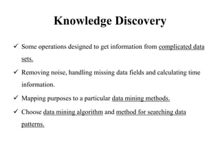 Knowledge Discovery
 Some operations designed to get information from complicated data
sets.
 Removing noise, handling missing data fields and calculating time
information.
 Mapping purposes to a particular data mining methods.
 Choose data mining algorithm and method for searching data
patterns.
 