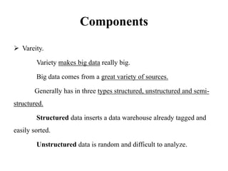 Components
 Vareity.
Variety makes big data really big.
Big data comes from a great variety of sources.
Generally has in three types structured, unstructured and semi-
structured.
Structured data inserts a data warehouse already tagged and
easily sorted.
Unstructured data is random and difficult to analyze.
 