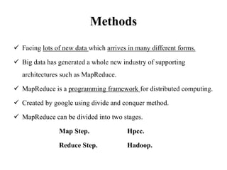 Methods
 Facing lots of new data which arrives in many different forms.
 Big data has generated a whole new industry of supporting
architectures such as MapReduce.
 MapReduce is a programming framework for distributed computing.
 Created by google using divide and conquer method.
 MapReduce can be divided into two stages.
Map Step. Hpcc.
Reduce Step. Hadoop.
 