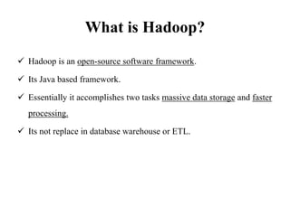 What is Hadoop?
 Hadoop is an open-source software framework.
 Its Java based framework.
 Essentially it accomplishes two tasks massive data storage and faster
processing.
 Its not replace in database warehouse or ETL.
 