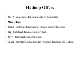 Hadoop Offers
 HDFS - responsible for storing data on the clusters.
 MapReduce.
 Hbase - distributed database for random read/write access.
 Pig - high level data processing system.
 Hive - data warehouse application.
 Sqoop - transferring data between relational databases and Hadoop.
 