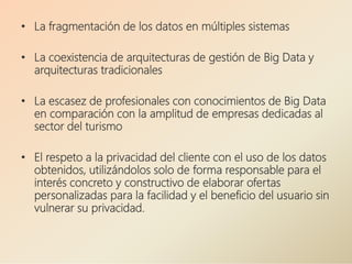 • La fragmentación de los datos en múltiples sistemas
• La coexistencia de arquitecturas de gestión de Big Data y
arquitecturas tradicionales
• La escasez de profesionales con conocimientos de Big Data
en comparación con la amplitud de empresas dedicadas al
sector del turismo
• El respeto a la privacidad del cliente con el uso de los datos
obtenidos, utilizándolos solo de forma responsable para el
interés concreto y constructivo de elaborar ofertas
personalizadas para la facilidad y el beneficio del usuario sin
vulnerar su privacidad.
 