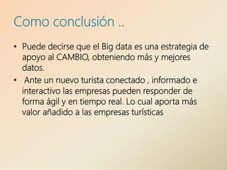 Como conclusión ..
• Puede decirse que el Big data es una estrategia de
apoyo al CAMBIO, obteniendo más y mejores
datos.
• Ante un nuevo turista conectado , informado e
interactivo las empresas pueden responder de
forma ágil y en tiempo real. Lo cual aporta más
valor añadido a las empresas turísticas
 