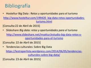 Bibliografía
• Hosteltur Big Data : Retos y oportunidades para el turismo
http://www.hosteltur.com/199420_big-data-retos-oportunidades-
turismo.html
[Consulta:22 de Abril de 2015]
• Slideshare Big data: retos y oportunidades para el turismo
http://www.slideshare.net/invattur/estudio-big-data-retos-y-
oportunidades-para-el-turismo
[Consulta: 22 de Abril de 2015]
• Tendencias culturales: Sobre Big Data
https://lestraperlista.wordpress.com/2014/06/05/tendencias-
culturales-sobre-big-data/
[Consulta: 23 de Abril de 2015]
 