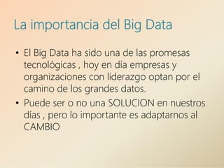 La importancia del Big Data
• El Big Data ha sido una de las promesas
tecnológicas , hoy en día empresas y
organizaciones con liderazgo optan por el
camino de los grandes datos.
• Puede ser o no una SOLUCION en nuestros
días , pero lo importante es adaptarnos al
CAMBIO
 