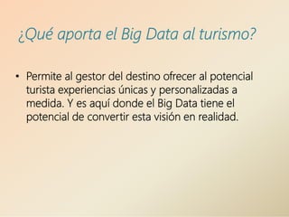 ¿Qué aporta el Big Data al turismo?
• Permite al gestor del destino ofrecer al potencial
turista experiencias únicas y personalizadas a
medida. Y es aquí donde el Big Data tiene el
potencial de convertir esta visión en realidad.
 