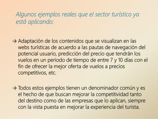 → Adaptación de los contenidos que se visualizan en las
webs turísticas de acuerdo a las pautas de navegación del
potencial usuario, predicción del precio que tendrán los
vuelos en un periodo de tiempo de entre 7 y 10 días con el
fin de ofrecer la mejor oferta de vuelos a precios
competitivos, etc.
→ Todos estos ejemplos tienen un denominador común y es
el hecho de que buscan mejorar la competitividad tanto
del destino como de las empresas que lo aplican, siempre
con la vista puesta en mejorar la experiencia del turista.
Algunos ejemplos reales que el sector turístico ya
está aplicando:
 